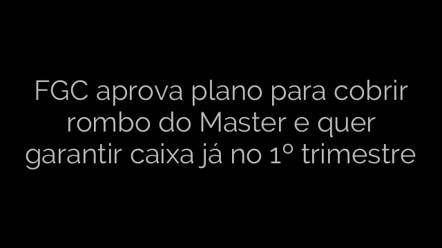 ​FGC aprova plano para cobrir rombo do Master e quer garantir caixa já no 1º trimestre 